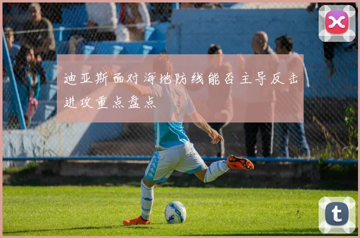 迪亚斯面对海地防线能否主导反击进攻重点盘点