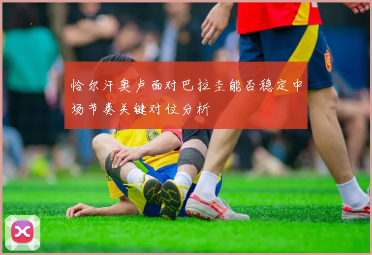 恰尔汗奥卢面对巴拉圭能否稳定中场节奏关键对位分析