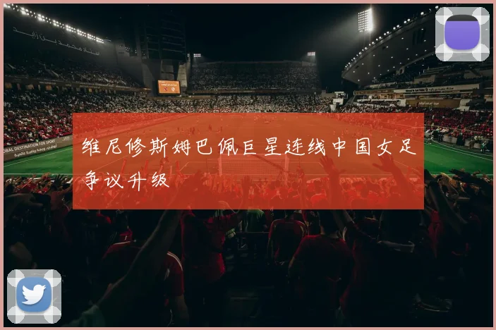 维尼修斯姆巴佩巨星连线中国女足争议升级