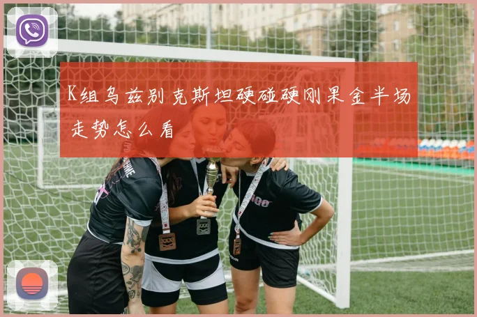 K组乌兹别克斯坦硬碰硬刚果金半场走势怎么看