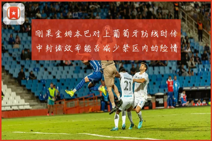 刚果金姆本巴对上葡萄牙防线时传中封堵效率能否减少禁区内的险情