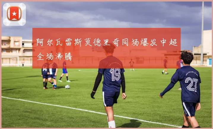 阿尔瓦雷斯莫德里奇同场爆发中超全场沸腾