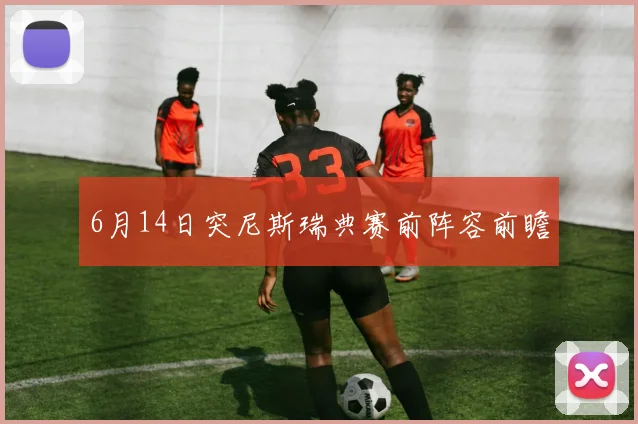 6月14日突尼斯瑞典赛前阵容前瞻