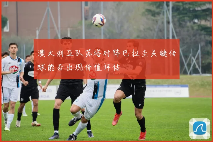 澳大利亚队苏塔对阵巴拉圭关键传球能否出现价值评估