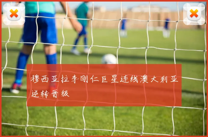 穆西亚拉李刚仁巨星连线澳大利亚逆转晋级