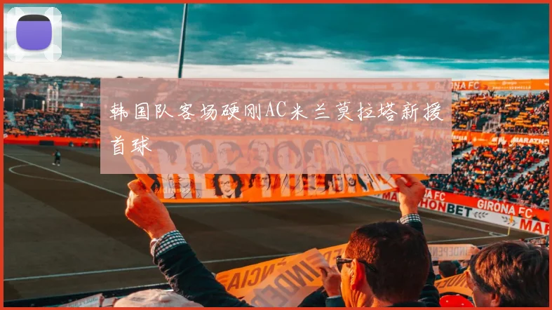 韩国队客场硬刚AC米兰莫拉塔新援首球