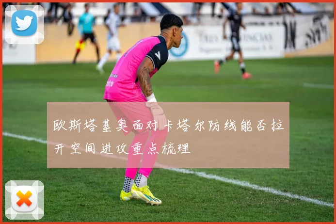 欧斯塔基奥面对卡塔尔防线能否拉开空间进攻重点梳理