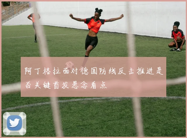 阿丁格拉面对德国防线反击推进是否关键首发悬念看点
