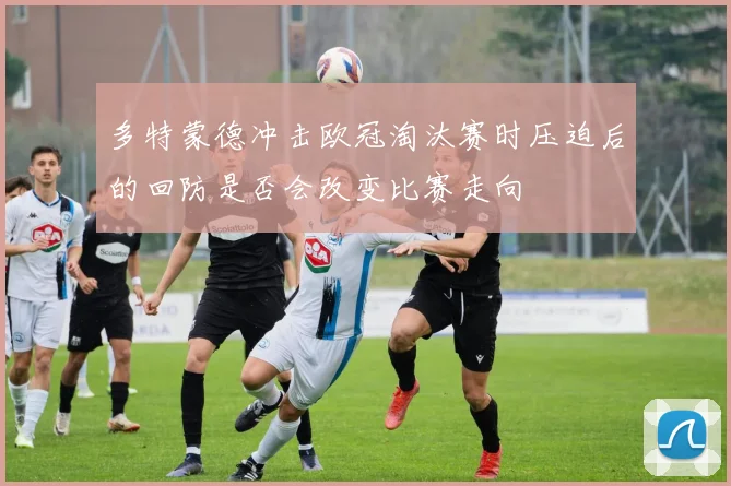 多特蒙德冲击欧冠淘汰赛时压迫后的回防是否会改变比赛走向