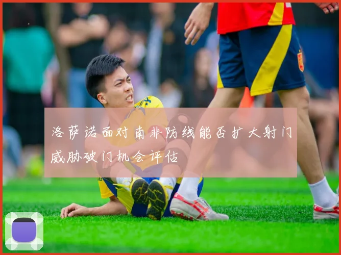 洛萨诺面对南非防线能否扩大射门威胁破门机会评估