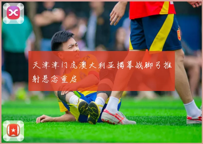 天津津门虎澳大利亚揭幕战脚弓推射悬念重启
