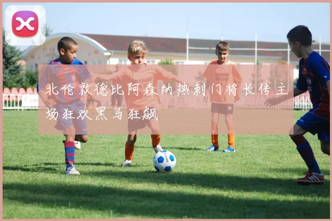 北伦敦德比阿森纳热刺门将长传主场狂欢黑马狂飙