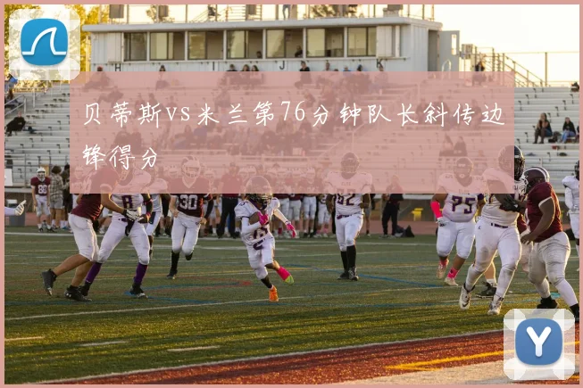 贝蒂斯vs米兰第76分钟队长斜传边锋得分