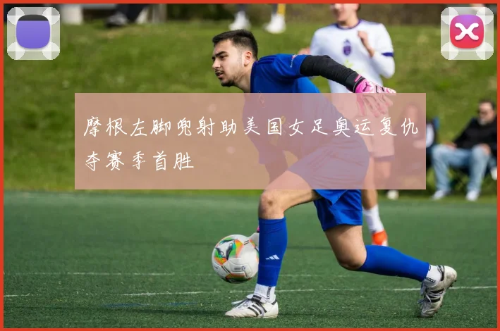 摩根左脚兜射助美国女足奥运复仇夺赛季首胜