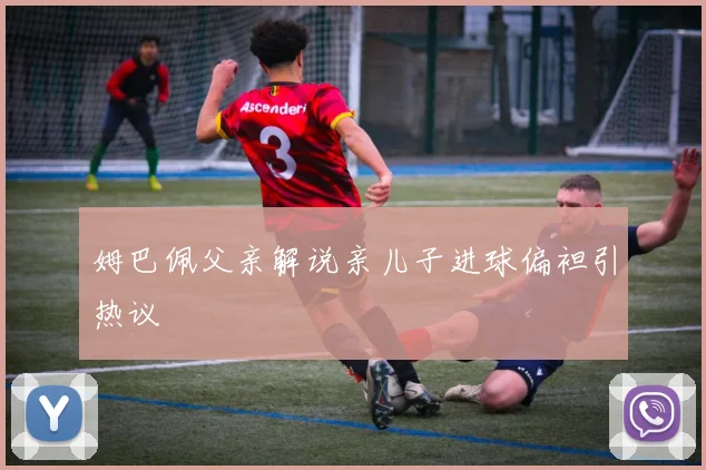 姆巴佩父亲解说亲儿子进球偏袒引热议