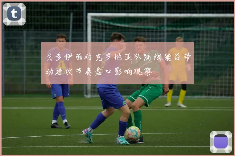 戈多伊面对克罗地亚队防线能否带动进攻节奏盘口影响观察