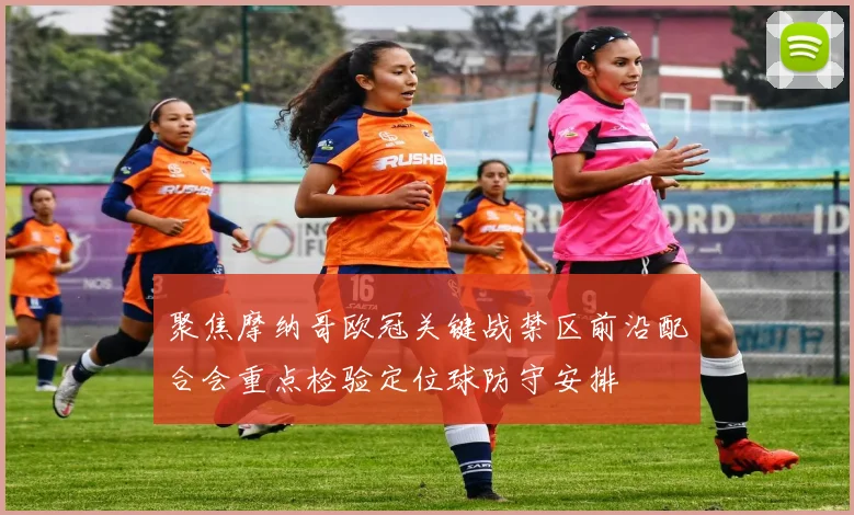 聚焦摩纳哥欧冠关键战禁区前沿配合会重点检验定位球防守安排