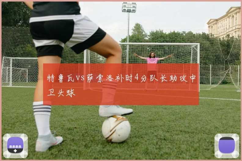 特鲁瓦vs萨索洛补时4分队长助攻中卫头球