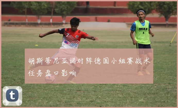 胡斯蒂尼亚诺对阵德国小组赛战术任务盘口影响