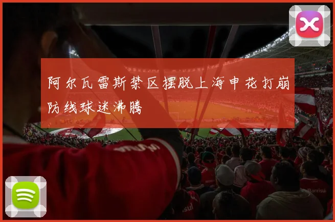 阿尔瓦雷斯禁区摆脱上海申花打崩防线球迷沸腾