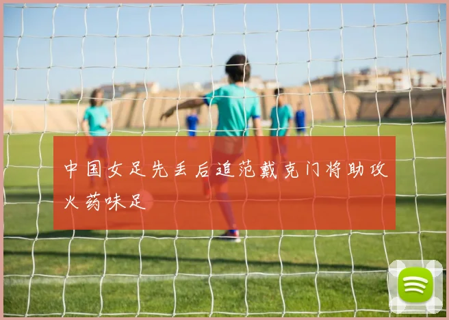 中国女足先丢后追范戴克门将助攻火药味足