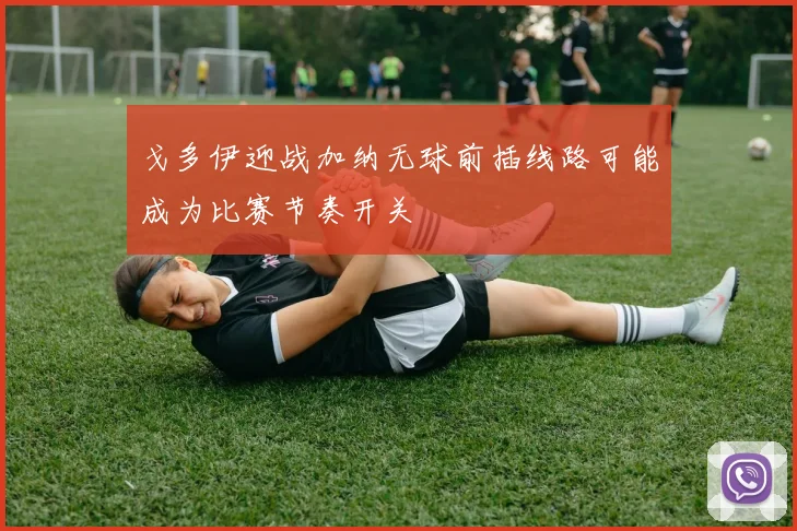 戈多伊迎战加纳无球前插线路可能成为比赛节奏开关