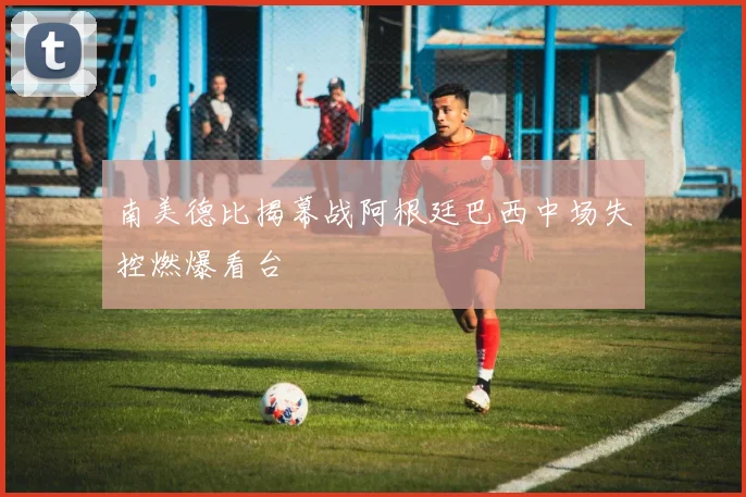 南美德比揭幕战阿根廷巴西中场失控燃爆看台