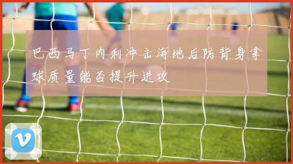 巴西马丁内利冲击海地后防背身拿球质量能否提升进攻