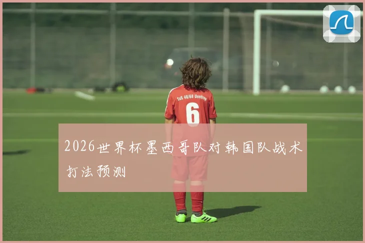 2026世界杯墨西哥队对韩国队战术打法预测