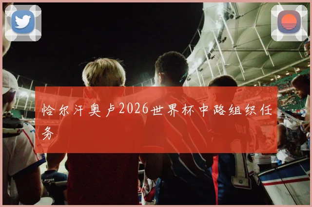 恰尔汗奥卢2026世界杯中路组织任务