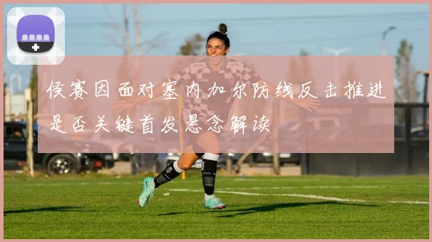 侯赛因面对塞内加尔防线反击推进是否关键首发悬念解读