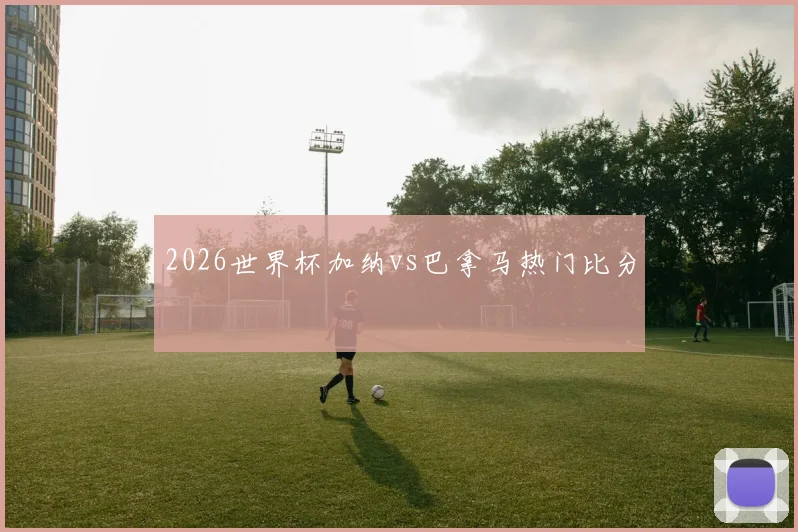2026世界杯加纳vs巴拿马热门比分